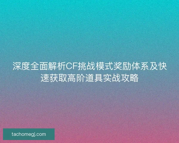 深度全面解析CF挑战模式奖励体系及快速获取高阶道具实战攻略