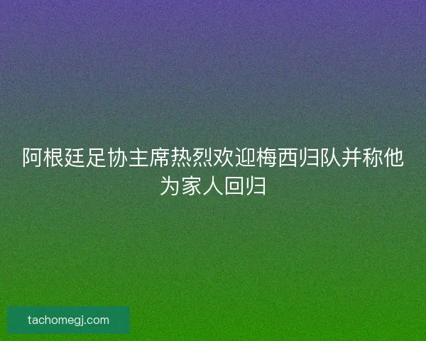 阿根廷足协主席热烈欢迎梅西归队并称他为家人回归