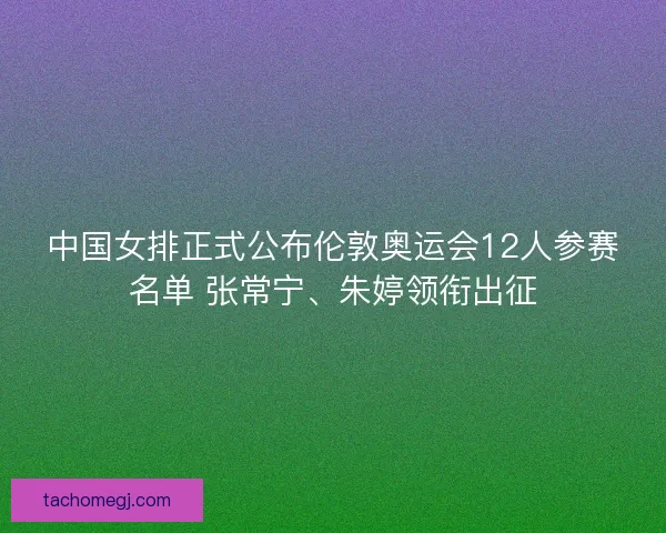 中国女排正式公布伦敦奥运会12人参赛名单 张常宁、朱婷领衔出征
