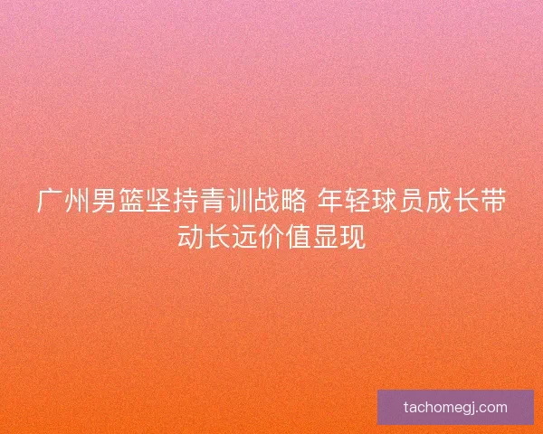 广州男篮坚持青训战略 年轻球员成长带动长远价值显现