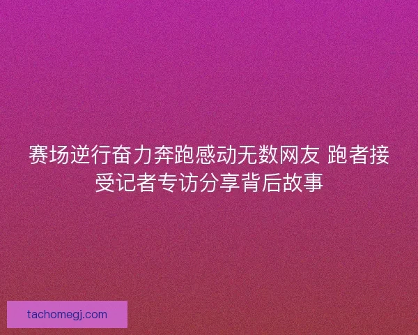 赛场逆行奋力奔跑感动无数网友 跑者接受记者专访分享背后故事
