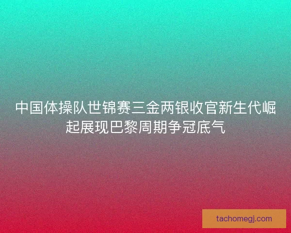 中国体操队世锦赛三金两银收官新生代崛起展现巴黎周期争冠底气