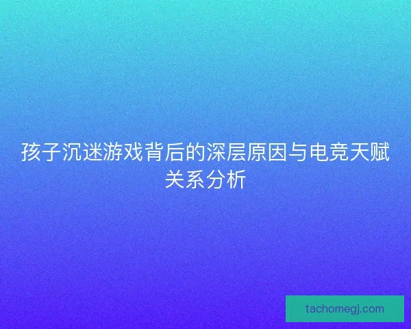 孩子沉迷游戏背后的深层原因与电竞天赋关系分析