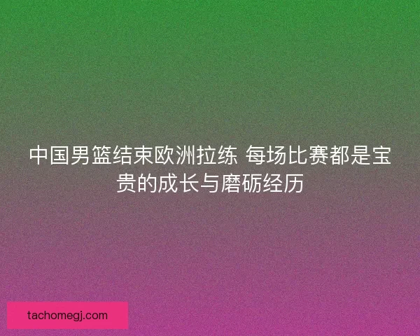 中国男篮结束欧洲拉练 每场比赛都是宝贵的成长与磨砺经历