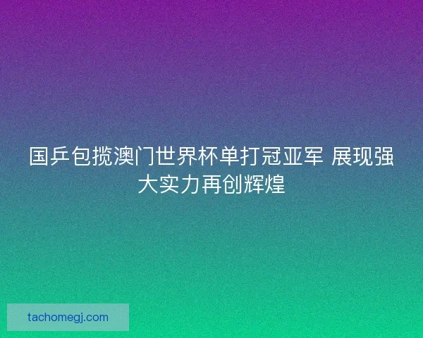 国乒包揽澳门世界杯单打冠亚军 展现强大实力再创辉煌