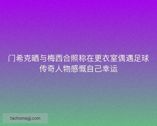 门希克晒与梅西合照称在更衣室偶遇足球传奇人物感慨自己幸运